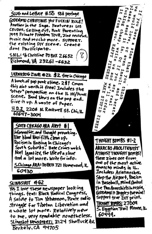 ¥  ~ B S0 and Lethxe #55 ssé P 2T T CHE T STl ¥  EOPOANY CHRISTINE Yo FUCKIN RUCE? E g Arother jn#he Saga. Features: Los at CRUDOS, Seling Out, Ponk Pasenting & 1919 Prinate Fréedom TOUR, Zine reviews,)  Music and mucho more. SuPpoRT.  the existing DIV scene. Create  dom Participate. SNL: 5hChristine POBOX 26632 @ Richmond, VA 232.61 -6632  VIDERIO6 ZIVE #22. §2. fivein (hengo  Aburch of pop punk slime. 247 Com Hhis aint worihit free! Tncludes the Votver® penspective on 4 he 1L HE/Pow |  Scen€, Band Vews on the d. Give it vp. A waste of v-z:.”  V0.2, 2206 N.Rockwell s¢. ch;, 6473004 Sh ok  SOV ClticAGO ARA Alert #] Ehe bloe il Seon e~ Rotismin Hovsing in Chicaqd’s lillloslodis ) Sovth Subvrds’ tate Crimes wekch AVARCRO ABOLITIOMIST Noel Imiiev, the Iifeof a slave ATHEIST THOVGNT BomES) and a ot more. Write for info. Ahese zines ore From SChicano ARA FOBOX 721 Homenoad, 1L ﬁ,’:,;“:x;‘;ﬁf‘ 60430 Inchdess Aristarchis, Stopthe Airport, Rocism SLINGSHOT 462 &mﬂ&‘ml, 1 love These newspaper looking istsintissi »!?:«qs. ;g-t: Black R:rel Comgress, W EoPDAMY it Boagies fremind! A Salvte to Tim Yohannon, Riratc rdio | SPPort rve DIY print. Strogale £or Tibetan Liberation omd W;‘_ﬂ’mﬂm L awhole lot more. Relatively new Egyphan +o me, very readable nonetueless. | 60444,  Stingshot Newspayers 3124 Shottuck Av, Egrkclv.d\ A4705  